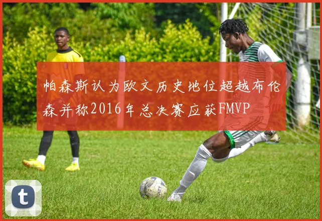 帕森斯认为欧文历史地位超越布伦森并称2016年总决赛应获FMVP