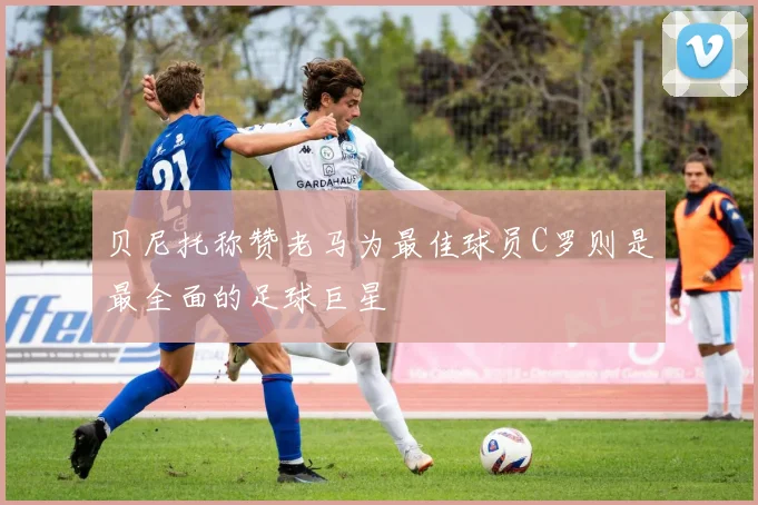 贝尼托称赞老马为最佳球员C罗则是最全面的足球巨星