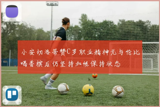 小安切洛蒂赞C罗职业精神无与伦比喝香槟后仍坚持加练保持状态