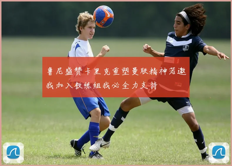 鲁尼盛赞卡里克重塑曼联精神若邀我加入教练组我必全力支持