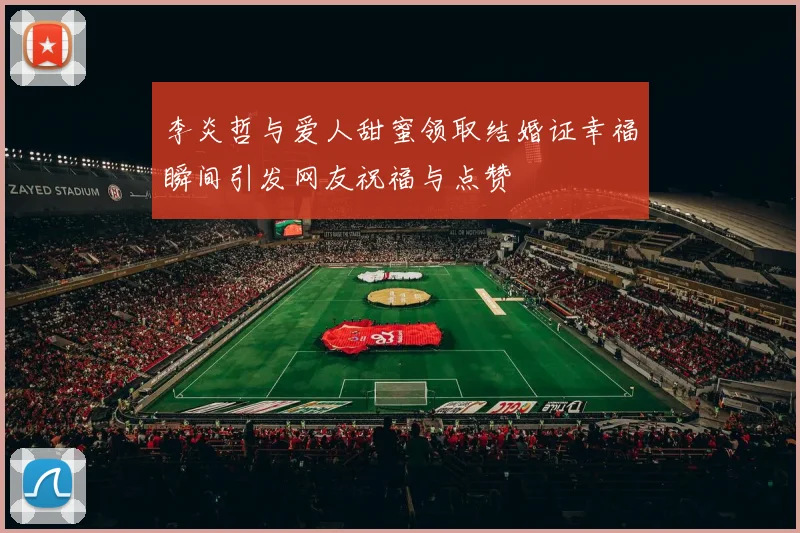 李炎哲与爱人甜蜜领取结婚证幸福瞬间引发网友祝福与点赞