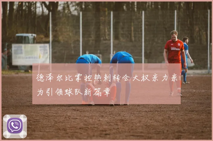德泽尔比掌控热刺转会大权亲力亲为引领球队新篇章