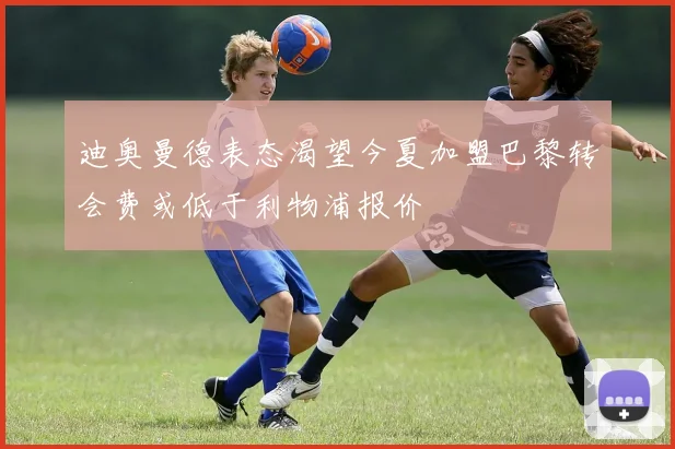 迪奥曼德表态渴望今夏加盟巴黎转会费或低于利物浦报价