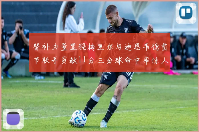 替补力量显现梅里尔与迪恩韦德首节联手贡献11分三分球命中率惊人