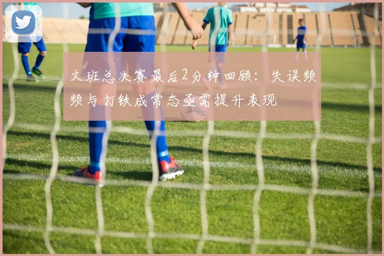文班总决赛最后2分钟回顾：失误频频与打铁成常态亟需提升表现