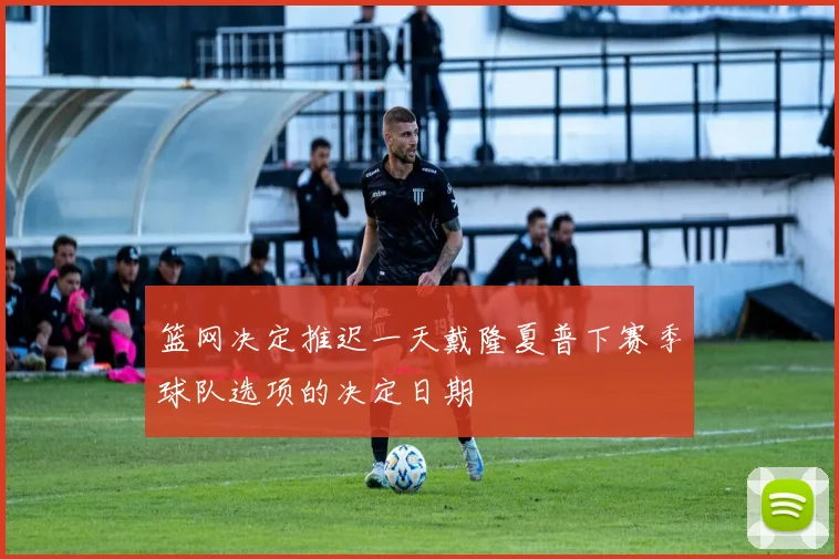 篮网决定推迟一天戴隆夏普下赛季球队选项的决定日期