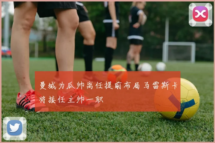 曼城为瓜帅离任提前布局马雷斯卡将接任主帅一职