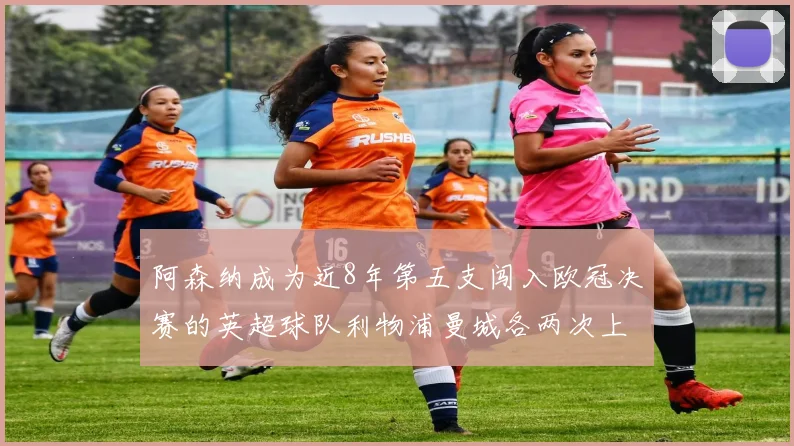 阿森纳成为近8年第五支闯入欧冠决赛的英超球队利物浦曼城各两次上演辉煌
