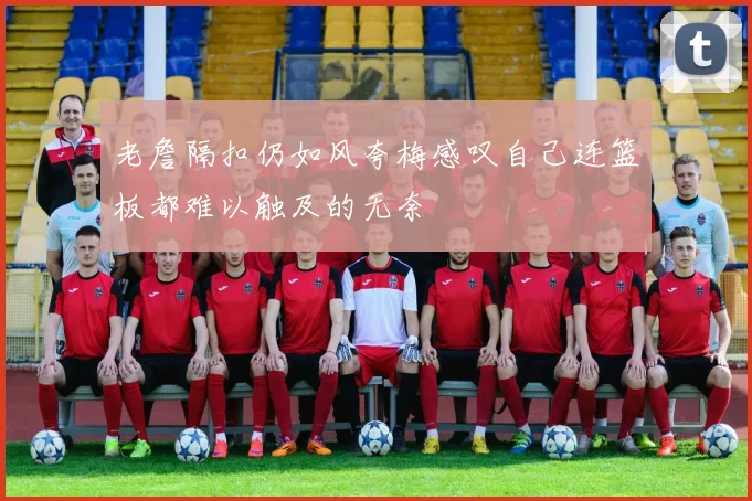 老詹隔扣仍如风夸梅感叹自己连篮板都难以触及的无奈