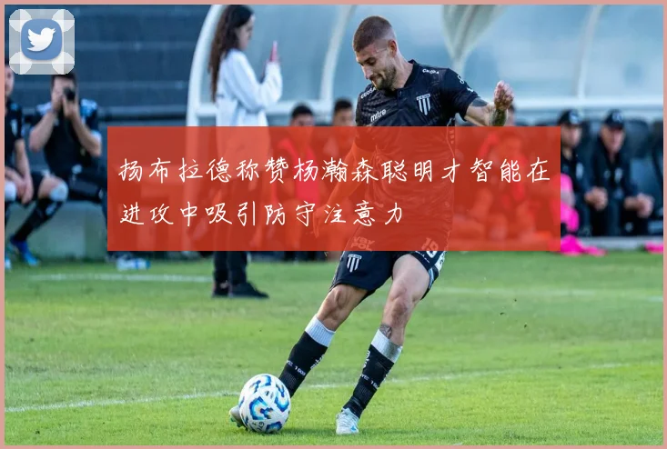 扬布拉德称赞杨瀚森聪明才智能在进攻中吸引防守注意力