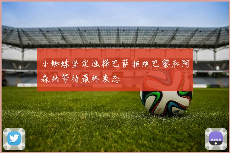 小蜘蛛坚定选择巴萨拒绝巴黎和阿森纳等待最终表态